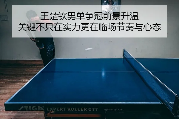 王楚钦男单争冠前景升温 关键不只在实力更在临场节奏与心态