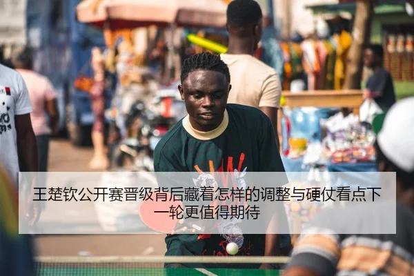王楚钦公开赛晋级背后藏着怎样的调整与硬仗看点下一轮更值得期待